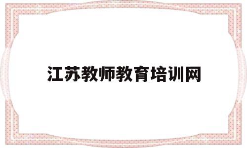 江苏教师教育培训网(江苏教师教育培训网登录入口)