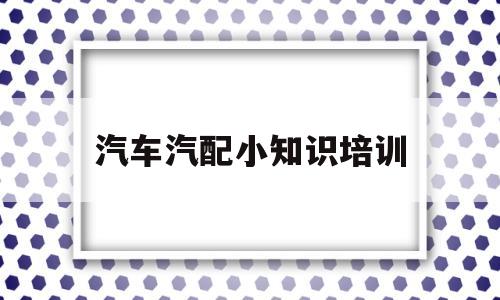 汽车汽配小知识培训(汽车配件培训课件工作内容)