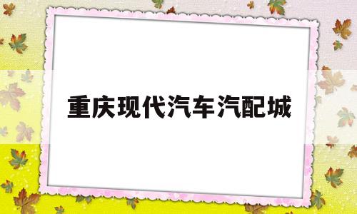 重庆现代汽车汽配城(重庆现代汽车4s店电话号码)