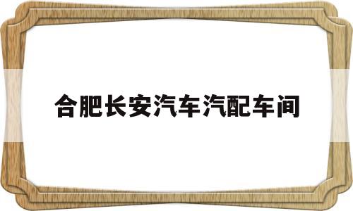 合肥长安汽车汽配车间(合肥长安汽车制造厂工作时间)