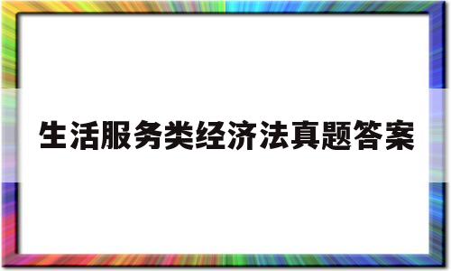 生活服务类经济法真题答案(生活服务类经济法真题答案大全)