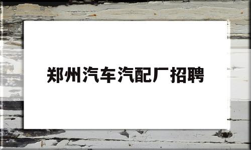 郑州汽车汽配厂招聘(郑州汽车汽配厂招聘电话)