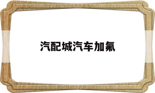 汽配城汽车加氟(汽车加氟上门服务)
