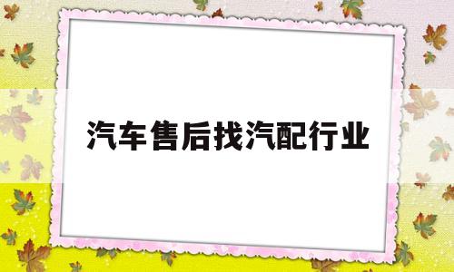 汽车售后找汽配行业(汽车售后配件市场有哪些主要渠道模式)