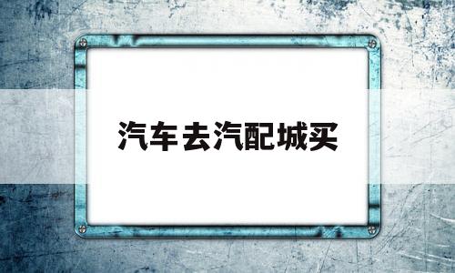 汽车去汽配城买(汽车去汽配城买什么车好)