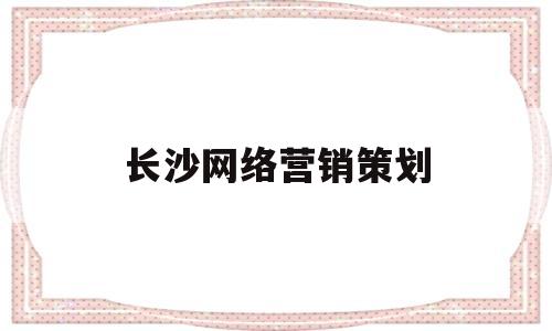 长沙网络营销策划(长沙网络营销策划公司)