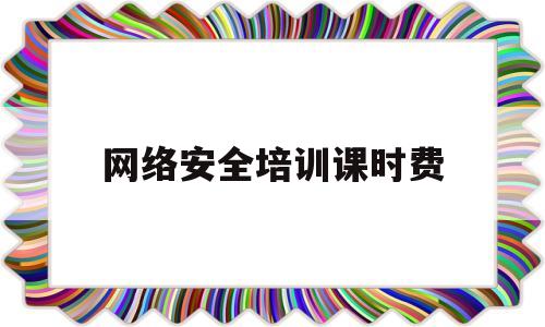 网络安全培训课时费(网络安全培训课时费多少)