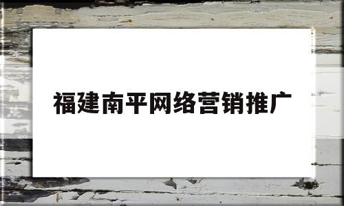 福建南平网络营销推广(福建南平网络营销推广公司)