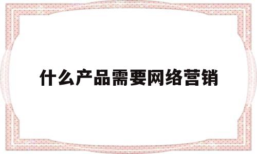 什么产品需要网络营销(什么产品适合网络销售为什么)