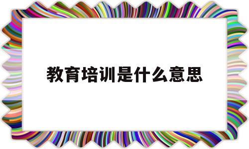 教育培训是什么意思(国企继续教育培训是什么意思)