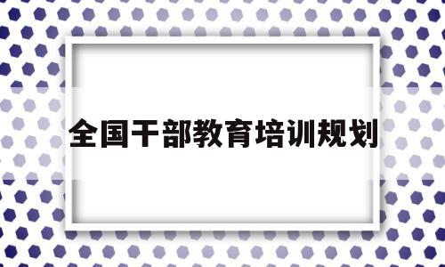 全国干部教育培训规划(全国干部教育培训规划20232027心得体会)