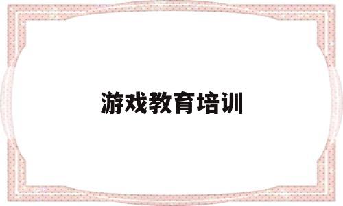 游戏教育培训(游戏教育培训心得)