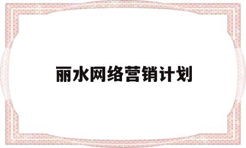 丽水网络营销计划(网络营销策划方案设计)