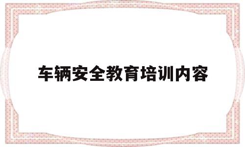 车辆安全教育培训内容(车辆安全教育培训内容包括)