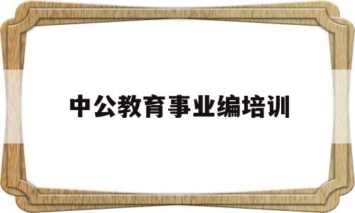 中公教育事业编培训(中公教育事业编培训班价格表)