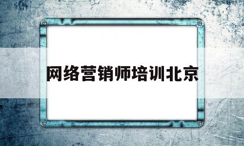 网络营销师培训北京(北京网络营销初级培训)