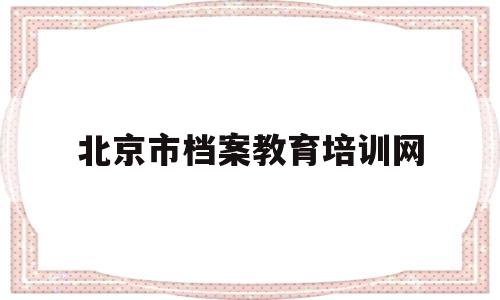 北京市档案教育培训网(北京市档案教育培训网考试答案2021)