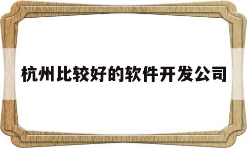 杭州比较好的软件开发公司(杭州比较好的软件开发公司有哪些)