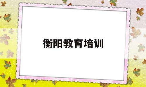 衡阳教育培训(衡阳教育培训有哪些学校)