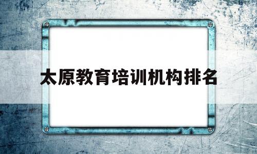 太原教育培训机构排名(太原教育培训机构排名前十)