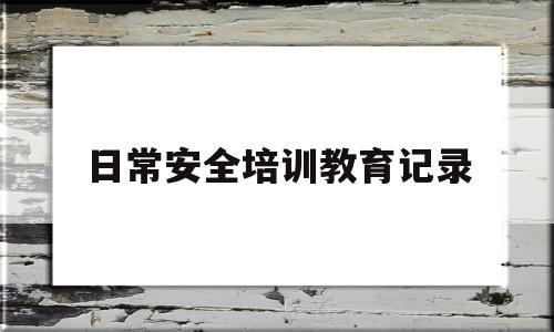 日常安全培训教育记录(日常安全培训教育记录表怎么写)