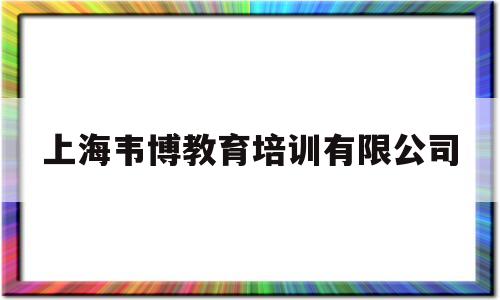上海韦博教育培训有限公司(上海韦博教育培训有限公司怎么样)