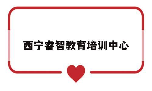 西宁睿智教育培训中心(西宁睿智教育培训中心招聘)