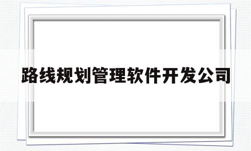 路线规划管理软件开发公司(路线规划管理软件开发公司招聘)