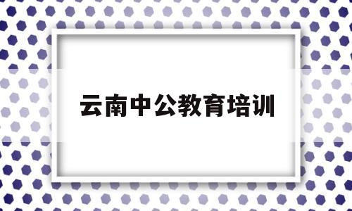 云南中公教育培训(云南中公教育培训的内容有那些)