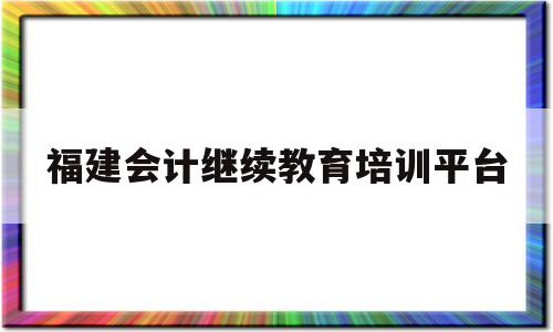 福建会计继续教育培训平台(福建会计继续教育培训平台登录)