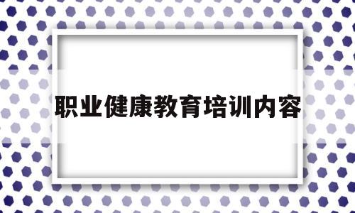 职业健康教育培训内容(职业健康教育培训内容有哪些)