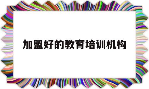 加盟好的教育培训机构(加盟教育培训机构需要了解哪些方面)