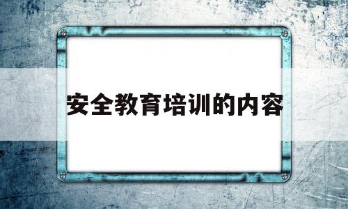 安全教育培训的内容(安全教育培训的内容有哪些)