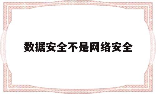 数据安全不是网络安全(数据安全是信息安全的基础)