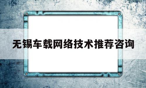 无锡车载网络技术推荐咨询(国家级江苏无锡车联网先导区创建实施方案)