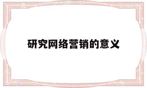 研究网络营销的意义(研究网络营销的意义是什么)