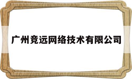 广州竞远网络技术有限公司(广州竞远网络技术有限公司招聘)