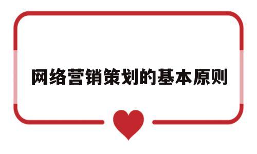 网络营销策划的基本原则(网络营销策划的基本原则有哪些)