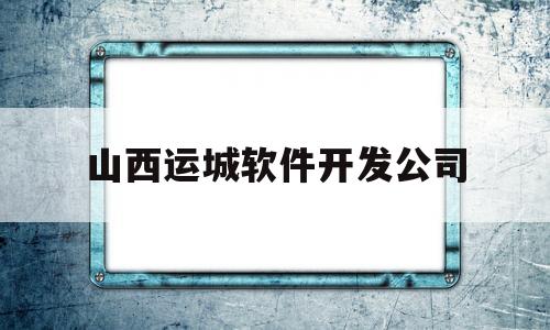 山西运城软件开发公司(山西运城软件开发公司招聘)