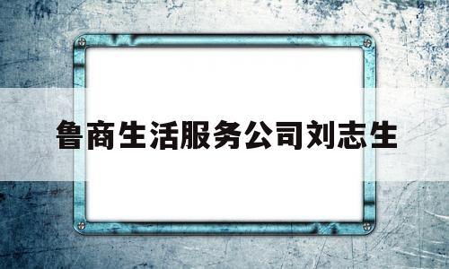 鲁商生活服务公司刘志生(鲁商生活服务股份有限公司招聘)