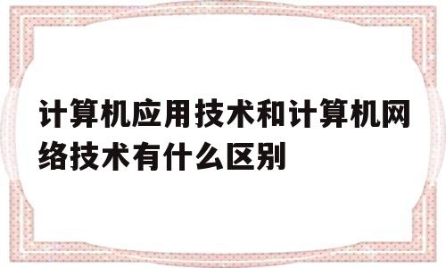 计算机应用技术和计算机网络技术有什么区别(计算机应用技术和计算机网络技术有什么区别呀?)