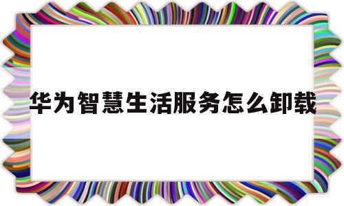 华为智慧生活服务怎么卸载(华为智慧生活服务怎么卸载掉)