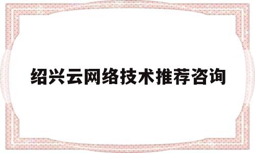 绍兴云网络技术推荐咨询(绍兴网络科技有限公司具体做什么的)