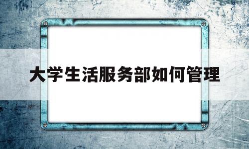 大学生活服务部如何管理(大学生活服务部是做什么的)