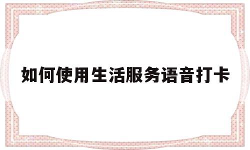 如何使用生活服务语音打卡(如何使用生活服务语音打卡软件)
