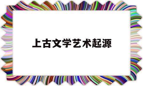 上古文学艺术起源(上古文学艺术起源于什么)