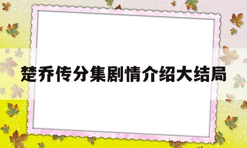 楚乔传分集剧情介绍大结局(楚乔传分集剧情介绍大结局是什么)