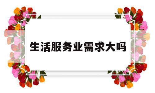 生活服务业需求大吗(生活服务行业相对注重哪些方面的需求)