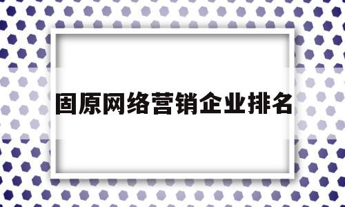 固原网络营销企业排名(固原网络营销企业排名榜)