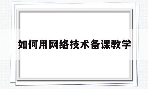 如何用网络技术备课教学(网络技术应用教案全套 教科版)
